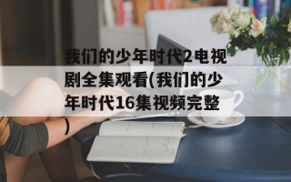 我们的少年时代2电视剧全集观看(我们的少年时代16集视频完整)