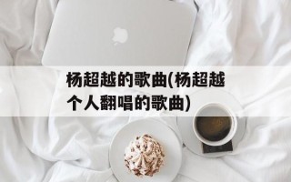 杨超越的歌曲(杨超越个人翻唱的歌曲)