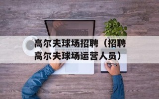 高尔夫球场招聘（招聘高尔夫球场运营人员）