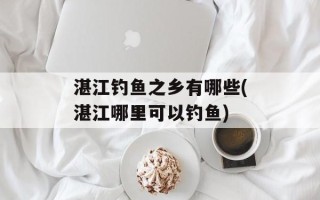 湛江钓鱼之乡有哪些(湛江哪里可以钓鱼)