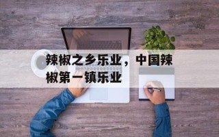 辣椒之乡乐业，中国辣椒第一镇乐业
