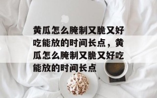 黄瓜怎么腌制又脆又好吃能放的时间长点，黄瓜怎么腌制又脆又好吃能放的时间长点