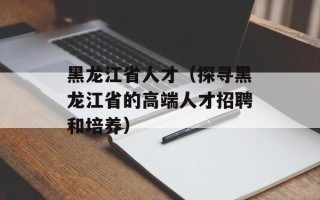 黑龙江省人才（探寻黑龙江省的高端人才招聘和培养）