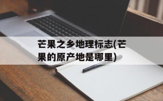 芒果之乡地理标志(芒果的原产地是哪里)