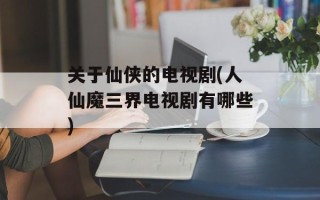关于仙侠的电视剧(人仙魔三界电视剧有哪些)