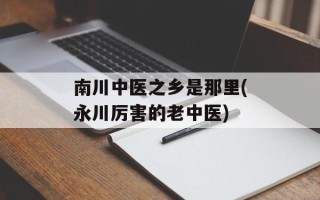 南川中医之乡是那里(永川厉害的老中医)
