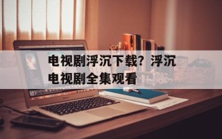 电视剧浮沉下载？浮沉电视剧全集观看