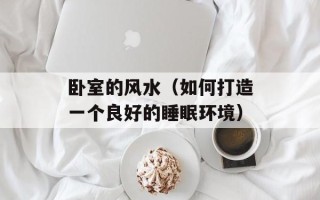 卧室的风水（如何打造一个良好的睡眠环境）