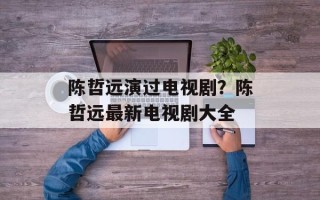 陈哲远演过电视剧？陈哲远最新电视剧大全