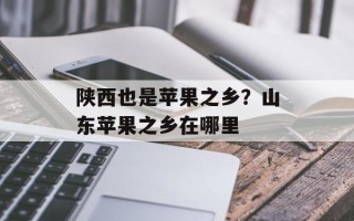 陕西也是苹果之乡？山东苹果之乡在哪里