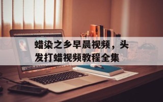 蜡染之乡早晨视频，头发打蜡视频教程全集