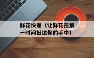 鲜花快递（让鲜花在第一时间抵达你的手中）