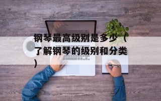 钢琴最高级别是多少（了解钢琴的级别和分类）