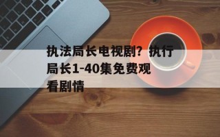 执法局长电视剧？执行局长1-40集免费观看剧情