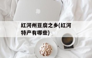 红河州豆腐之乡(红河特产有哪些)