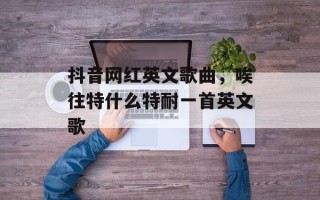 抖音网红英文歌曲，唉往特什么特耐一首英文歌