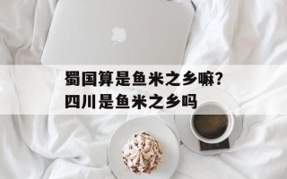 蜀国算是鱼米之乡嘛？四川是鱼米之乡吗