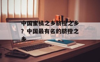 中国蜜橘之乡脐橙之乡？中国最有名的脐橙之乡