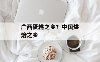 广西蛋糕之乡？中国烘焙之乡