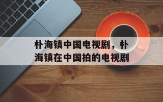朴海镇中国电视剧，朴海镇在中国拍的电视剧