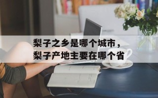 梨子之乡是哪个城市，梨子产地主要在哪个省