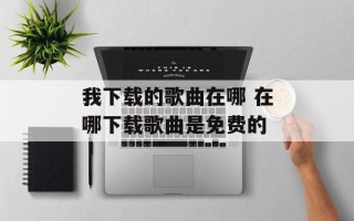 我下载的歌曲在哪 在哪下载歌曲是免费的
