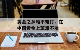 黄金之乡难不难打，在中国黄金上班难不难