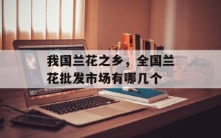 我国兰花之乡，全国兰花批发市场有哪几个