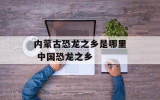 内蒙古恐龙之乡是哪里 中国恐龙之乡