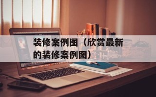 装修案例图（欣赏最新的装修案例图）