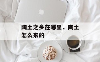 陶土之乡在哪里，陶土怎么来的
