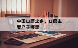 中国口蘑之乡，口蘑主要产于哪里