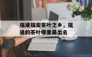 福建福安茶叶之乡，福建的茶叶哪里最出名
