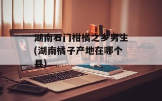 湖南石门柑橘之乡男生(湖南橘子产地在哪个县)