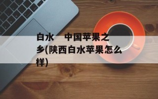 白水   中国苹果之乡(陕西白水苹果怎么样)