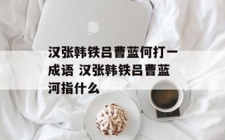 汉张韩铁吕曹蓝何打一成语 汉张韩铁吕曹蓝河指什么