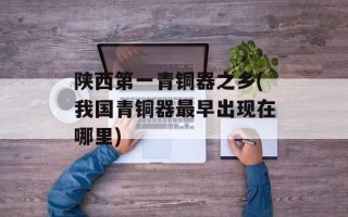 陕西第一青铜器之乡(我国青铜器最早出现在哪里)
