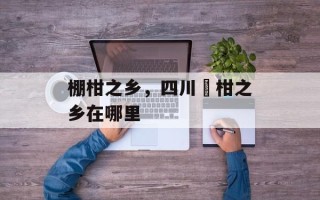 棚柑之乡，四川椪柑之乡在哪里