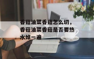 香菇油菜香菇怎么切，香菇油菜香菇是否要热水焯一遍