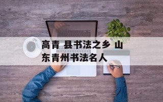 高青 县书法之乡 山东青州书法名人