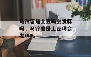 马铃薯是土豆吗会发胖吗，马铃薯是土豆吗会发胖吗