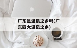 广东是温泉之乡吗(广东四大温泉之乡)