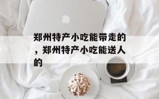 郑州特产小吃能带走的，郑州特产小吃能送人的