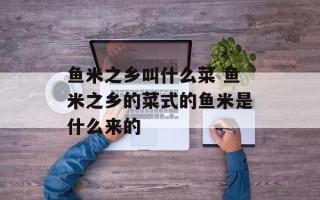 鱼米之乡叫什么菜 鱼米之乡的菜式的鱼米是什么来的