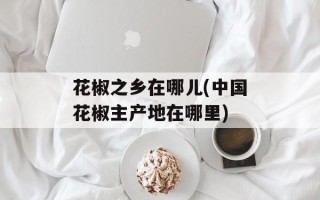 花椒之乡在哪儿(中国花椒主产地在哪里)