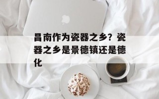 昌南作为瓷器之乡？瓷器之乡是景德镇还是德化
