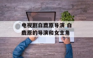 电视剧白鹿原导演 白鹿原的导演和女主角