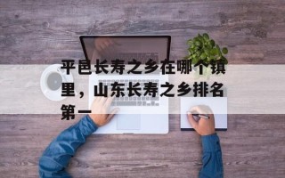 平邑长寿之乡在哪个镇里，山东长寿之乡排名第一