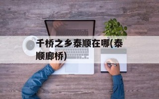 千桥之乡泰顺在哪(泰顺廊桥)
