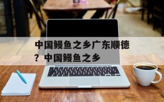 中国鳗鱼之乡广东顺德？中国鳗鱼之乡